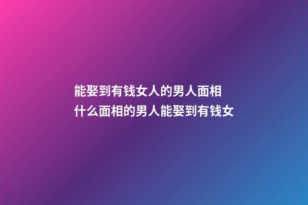 能娶到有钱女人的男人面相 什么面相的男人能娶到有钱女
